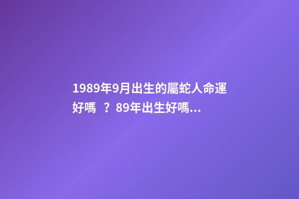 1989年9月出生的屬蛇人命運好嗎？89年出生好嗎？ 1989年9月初8（農(nóng)歷）是什么命？全面的解釋一下，謝謝！-第1張-觀點-玄機派